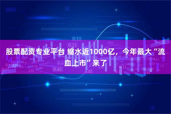 股票配资专业平台 缩水近1000亿，今年最大“流血上市”来了