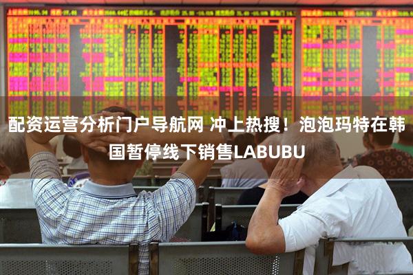 配资运营分析门户导航网 冲上热搜！泡泡玛特在韩国暂停线下销售LABUBU