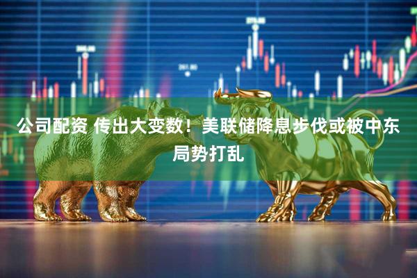 公司配资 传出大变数！美联储降息步伐或被中东局势打乱
