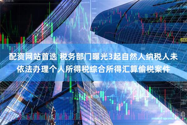 配资网站首选 税务部门曝光3起自然人纳税人未依法办理个人所得税综合所得汇算偷税案件