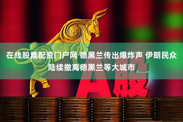 在线股票配资门户网 德黑兰传出爆炸声 伊朗民众陆续撤离德黑兰等大城市