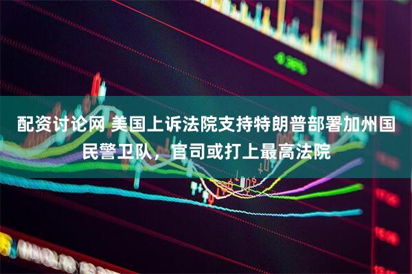 配资讨论网 美国上诉法院支持特朗普部署加州国民警卫队，官司或打上最高法院