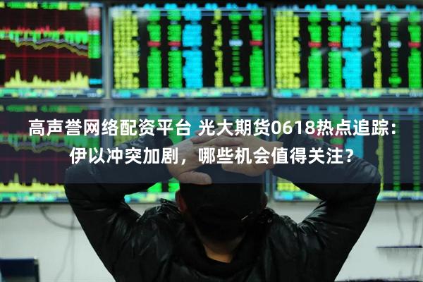 高声誉网络配资平台 光大期货0618热点追踪：伊以冲突加剧，哪些机会值得关注？