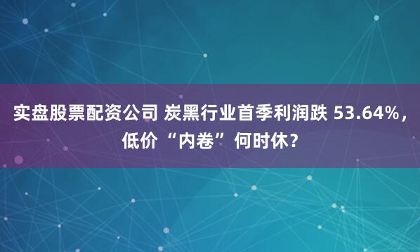 实盘股票配资公司 炭黑行业首季利润跌 53.64%，低价 “内卷” 何时休？