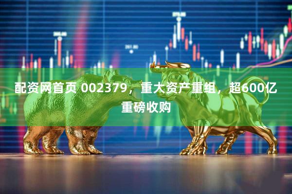 配资网首页 002379，重大资产重组，超600亿重磅收购