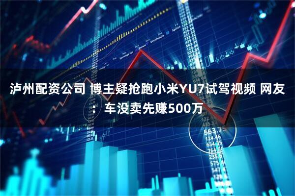 泸州配资公司 博主疑抢跑小米YU7试驾视频 网友：车没卖先赚500万