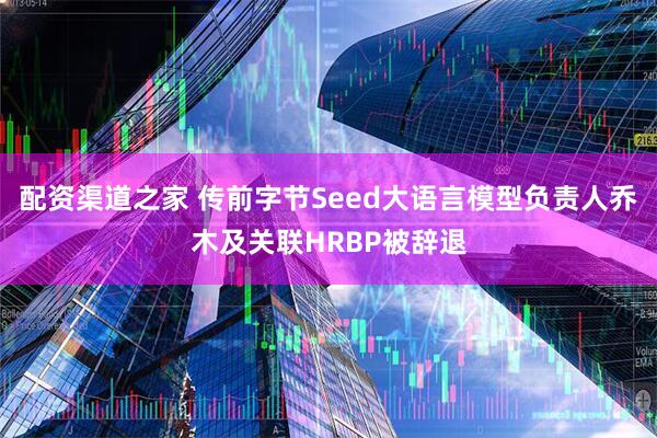 配资渠道之家 传前字节Seed大语言模型负责人乔木及关联HRBP被辞退