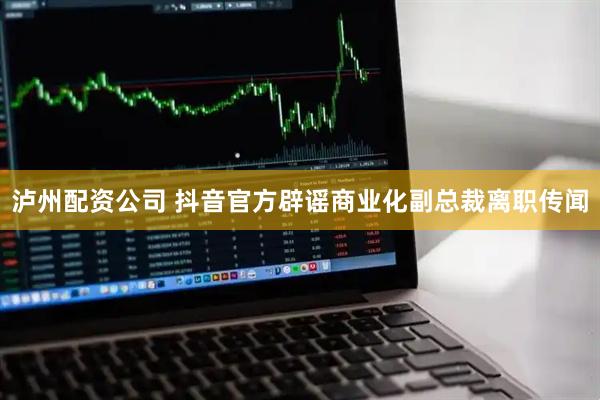 泸州配资公司 抖音官方辟谣商业化副总裁离职传闻