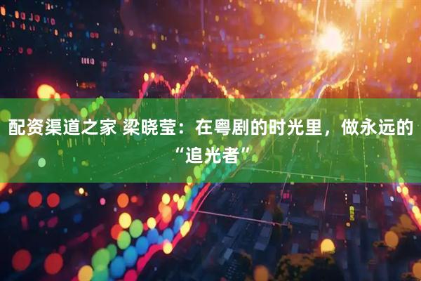 配资渠道之家 梁晓莹：在粤剧的时光里，做永远的“追光者”