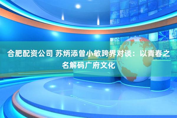 合肥配资公司 苏炳添曾小敏跨界对谈：以青春之名解码广府文化