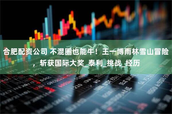 合肥配资公司 不混圈也能牛！王一博雨林雪山冒险，斩获国际大奖_泰利_挑战_经历