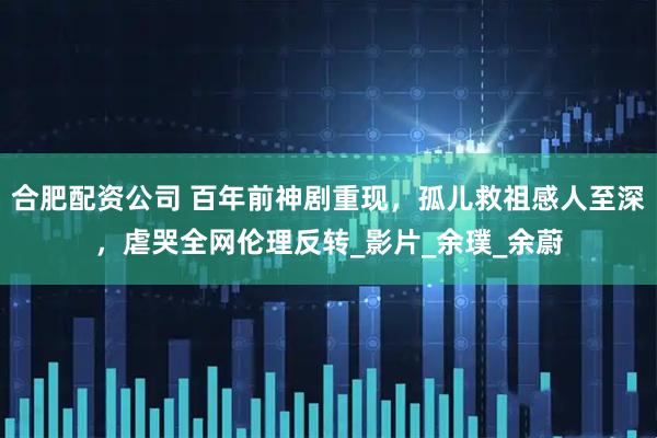 合肥配资公司 百年前神剧重现，孤儿救祖感人至深，虐哭全网伦理反转_影片_余璞_余蔚