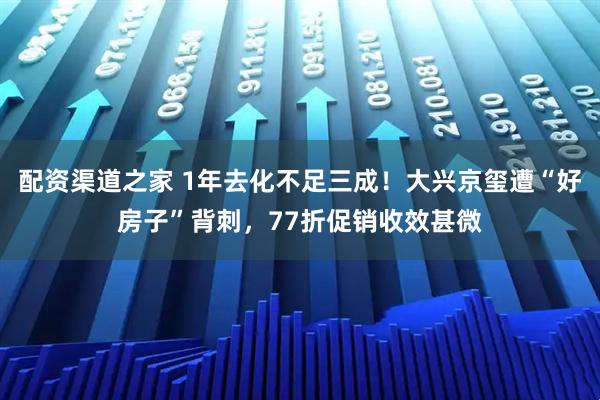 配资渠道之家 1年去化不足三成！大兴京玺遭“好房子”背刺，77折促销收效甚微