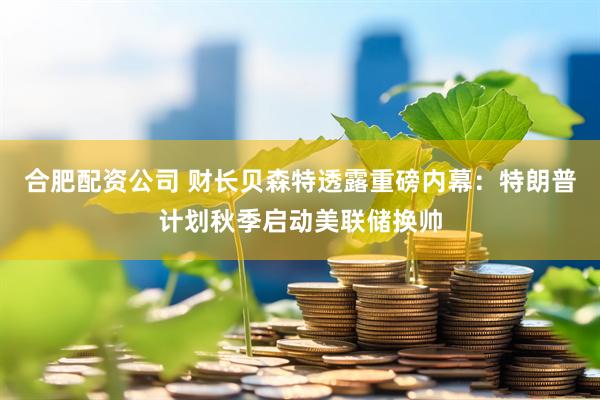 合肥配资公司 财长贝森特透露重磅内幕：特朗普计划秋季启动美联储换帅