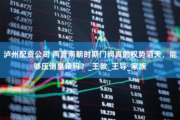 泸州配资公司 两晋南朝时期门阀真的权势滔天，能够压倒皇帝吗？_王敦_王导_家族