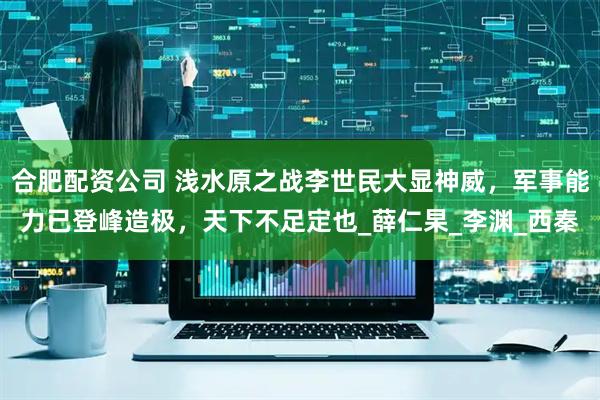 合肥配资公司 浅水原之战李世民大显神威，军事能力已登峰造极，天下不足定也_薛仁杲_李渊_西秦