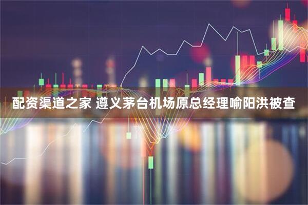 配资渠道之家 遵义茅台机场原总经理喻阳洪被查