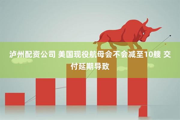 泸州配资公司 美国现役航母会不会减至10艘 交付延期导致