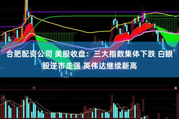 合肥配资公司 美股收盘：三大指数集体下跌 白银股逆市走强 英伟达继续新高
