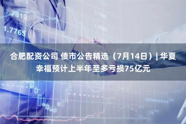 合肥配资公司 债市公告精选（7月14日）| 华夏幸福预计上半年至多亏损75亿元