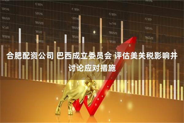 合肥配资公司 巴西成立委员会 评估美关税影响并讨论应对措施