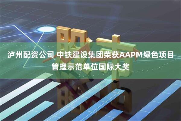 泸州配资公司 中铁建设集团荣获AAPM绿色项目管理示范单位国际大奖