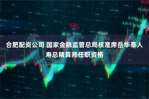 合肥配资公司 国家金融监管总局核准席岳华泰人寿总精算师任职资格
