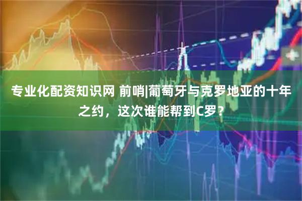专业化配资知识网 前哨|葡萄牙与克罗地亚的十年之约，这次谁能帮到C罗？