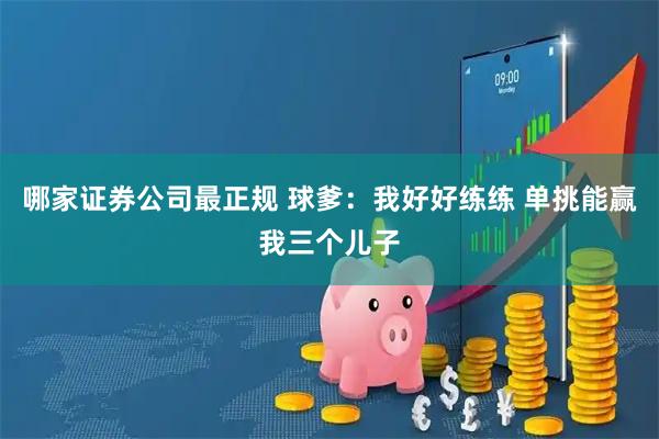 哪家证券公司最正规 球爹：我好好练练 单挑能赢我三个儿子