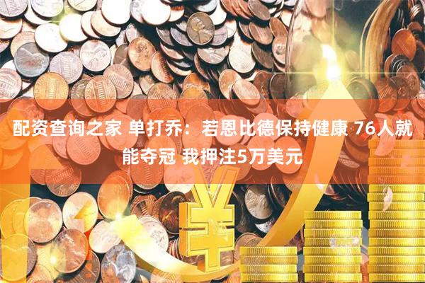 配资查询之家 单打乔：若恩比德保持健康 76人就能夺冠 我押注5万美元