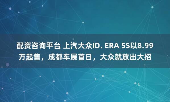 配资咨询平台 上汽大众ID. ERA 5S以8.99万起售，成都车展首日，大众就放出大招