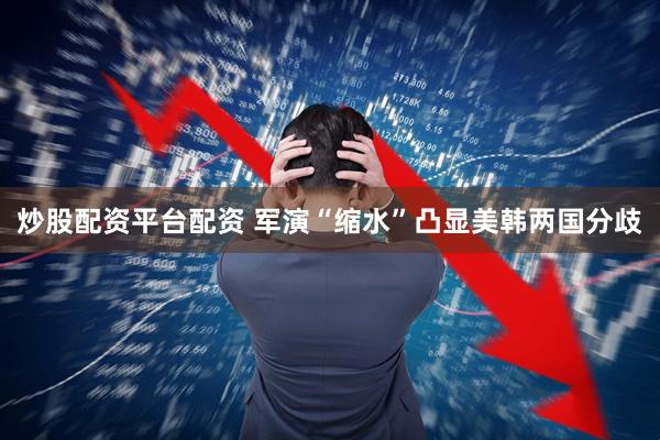 炒股配资平台配资 军演“缩水”凸显美韩两国分歧