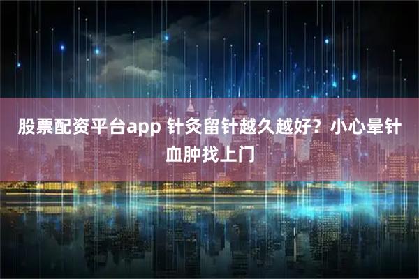 股票配资平台app 针灸留针越久越好？小心晕针血肿找上门
